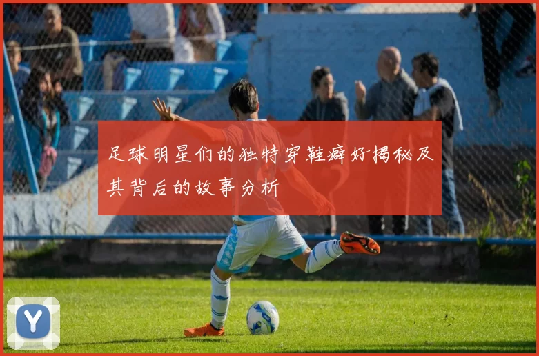 足球明星们的独特穿鞋癖好揭秘及其背后的故事分析