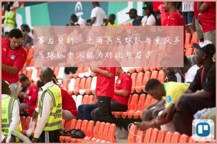 赛后分析：上海乒乓球队与重庆乒乓球队个人能力对比与启示