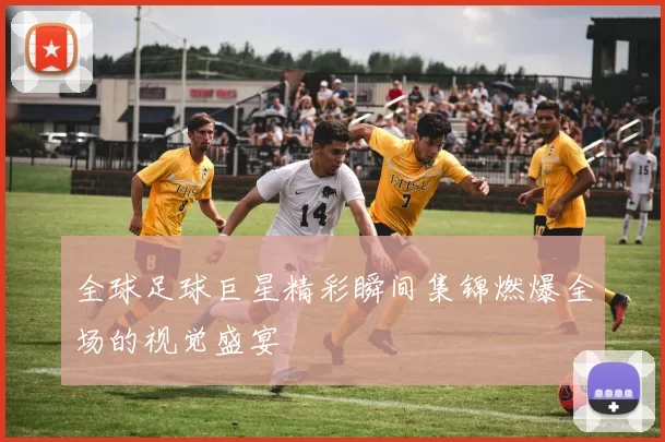 全球足球巨星精彩瞬间集锦燃爆全场的视觉盛宴