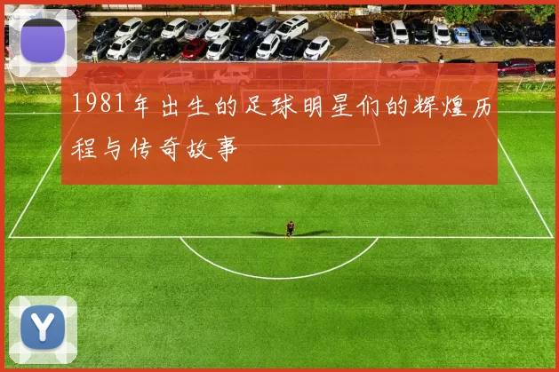 1981年出生的足球明星们的辉煌历程与传奇故事