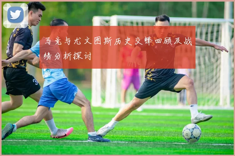 马竞与尤文图斯历史交锋回顾及战绩分析探讨