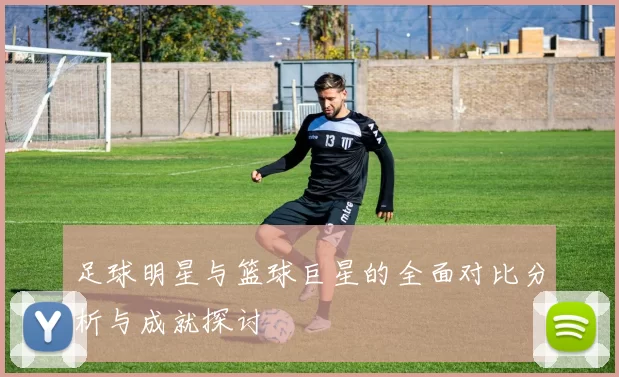 足球明星与篮球巨星的全面对比分析与成就探讨