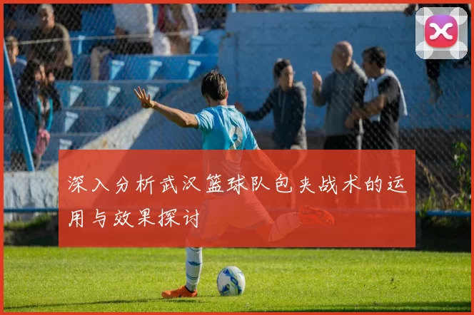 深入分析武汉篮球队包夹战术的运用与效果探讨