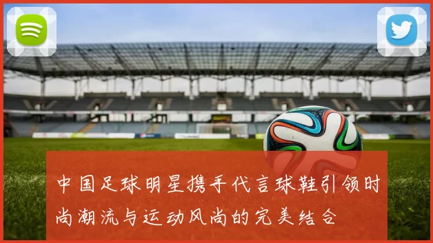 中国足球明星携手代言球鞋引领时尚潮流与运动风尚的完美结合