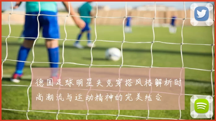 德国足球明星夹克穿搭风格解析时尚潮流与运动精神的完美结合