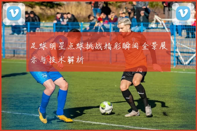 足球明星点球挑战精彩瞬间全景展示与技术解析