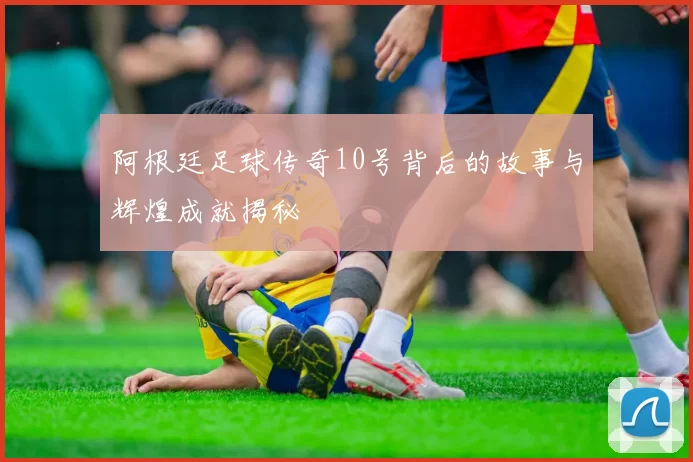 阿根廷足球传奇10号背后的故事与辉煌成就揭秘