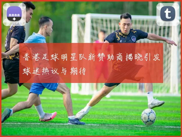 香港足球明星队新赞助商揭晓引发球迷热议与期待