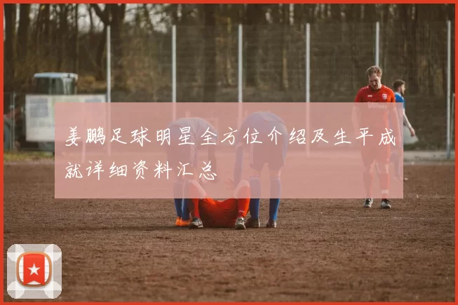 姜鹏足球明星全方位介绍及生平成就详细资料汇总