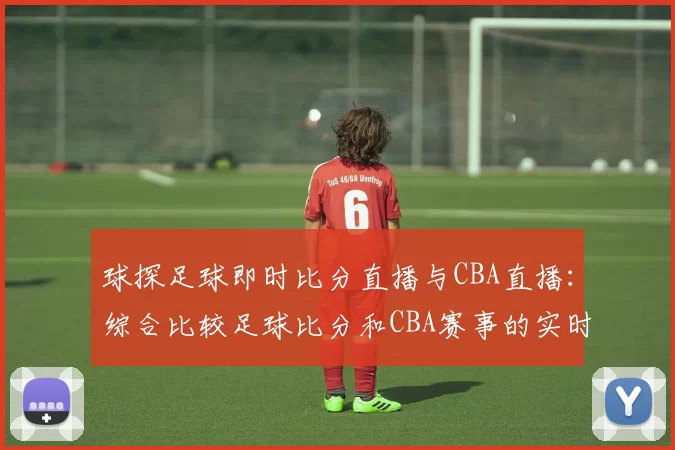 球探足球即时比分直播与CBA直播：综合比较足球比分和CBA赛事的实时更新