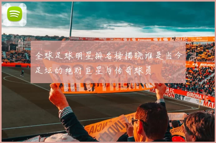 全球足球明星排名榜揭晓谁是当今足坛的绝对巨星与传奇球员