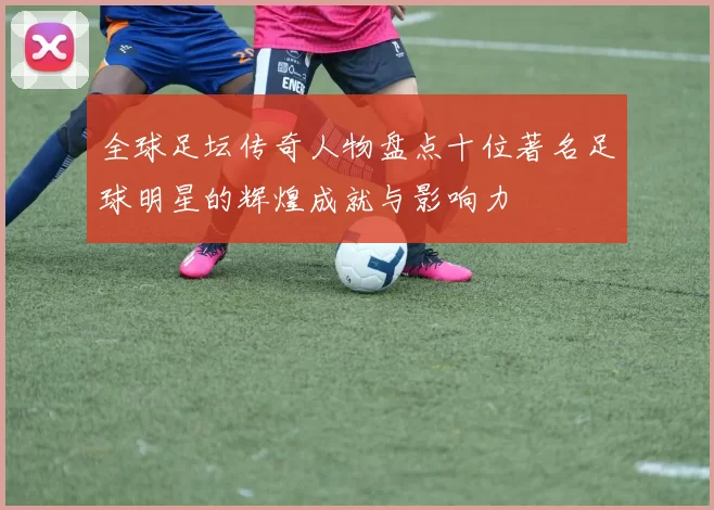 全球足坛传奇人物盘点十位著名足球明星的辉煌成就与影响力