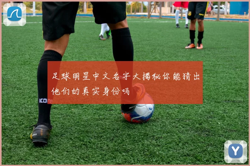 足球明星中文名字大揭秘你能猜出他们的真实身份吗