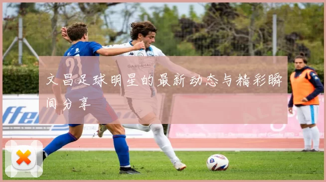 文昌足球明星的最新动态与精彩瞬间分享