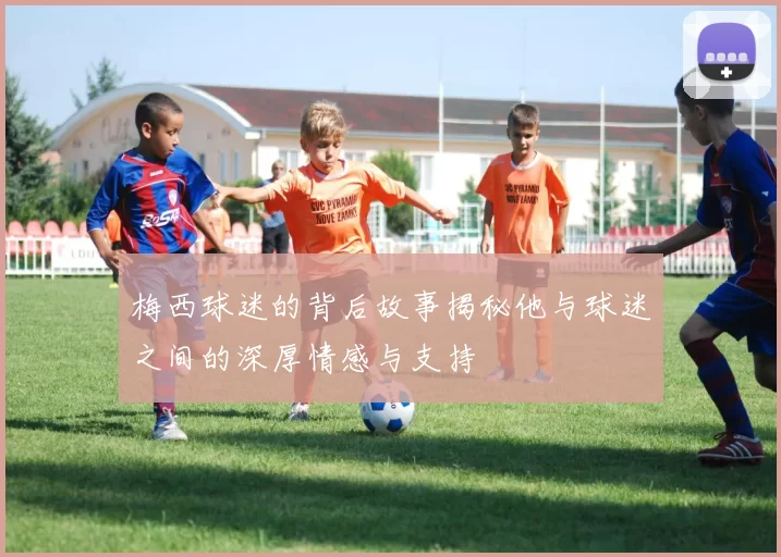 梅西球迷的背后故事揭秘他与球迷之间的深厚情感与支持