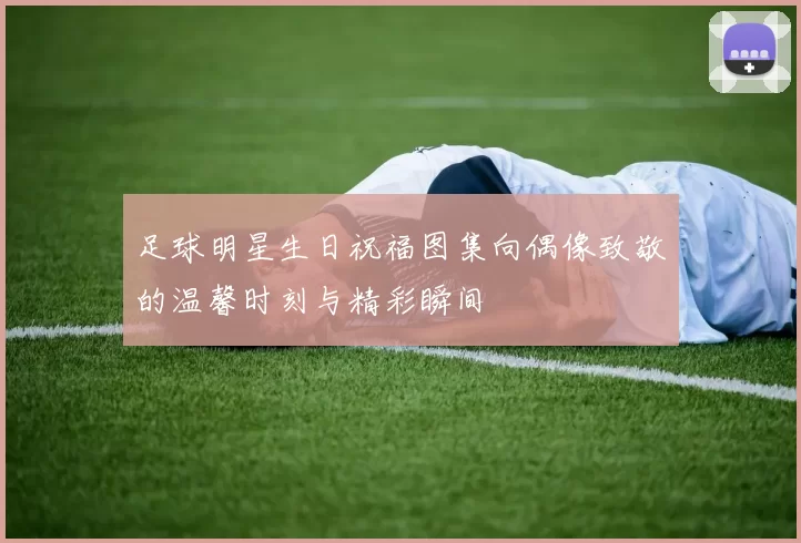 足球明星生日祝福图集向偶像致敬的温馨时刻与精彩瞬间
