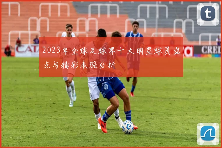 2023年全球足球界十大明星球员盘点与精彩表现分析