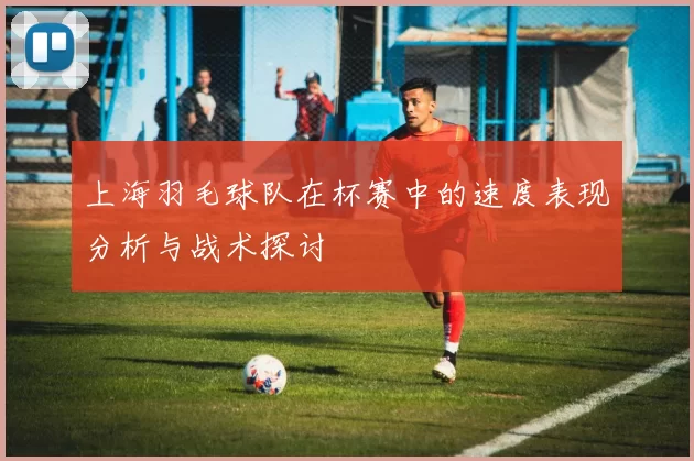 上海羽毛球队在杯赛中的速度表现分析与战术探讨