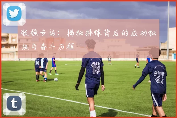 张强专访：揭秘排球背后的成功秘诀与奋斗历程
