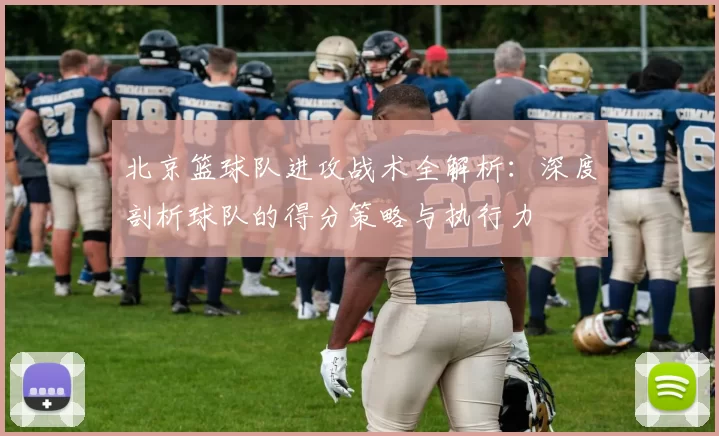北京篮球队进攻战术全解析：深度剖析球队的得分策略与执行力