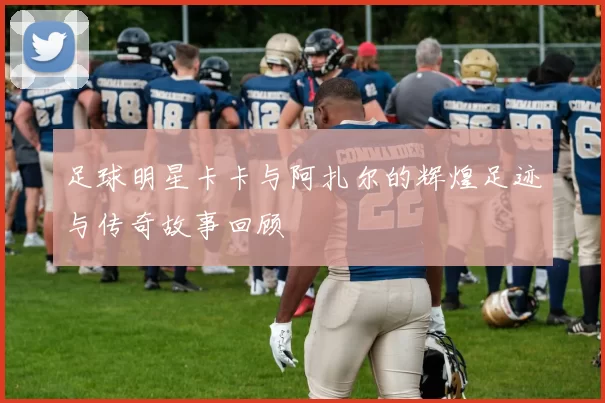 足球明星卡卡与阿扎尔的辉煌足迹与传奇故事回顾