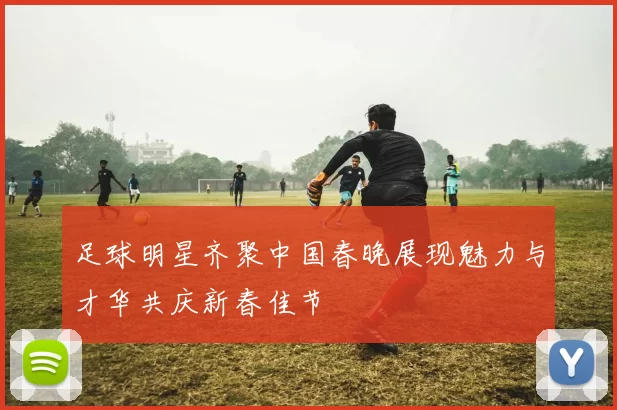 足球明星齐聚中国春晚展现魅力与才华共庆新春佳节