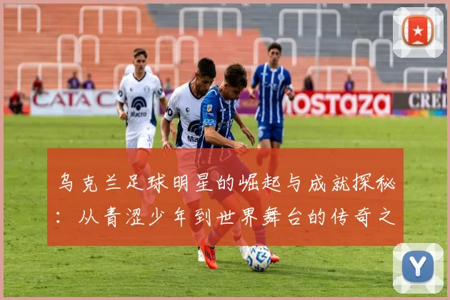 乌克兰足球明星的崛起与成就探秘：从青涩少年到世界舞台的传奇之路