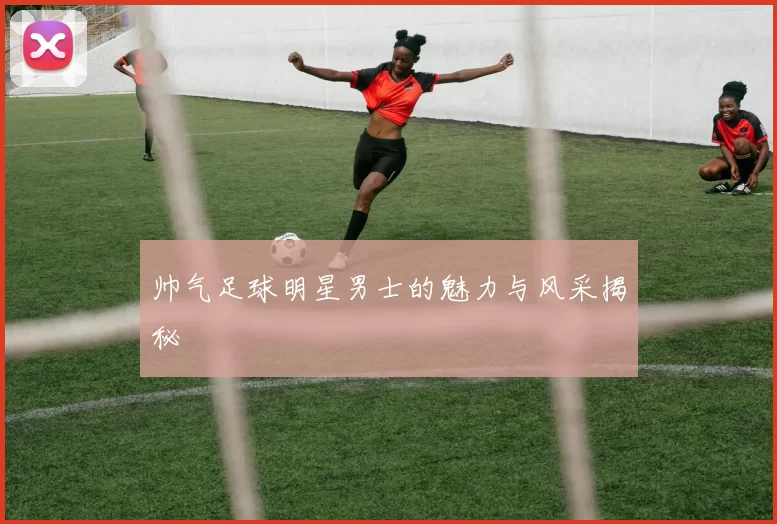 帅气足球明星男士的魅力与风采揭秘