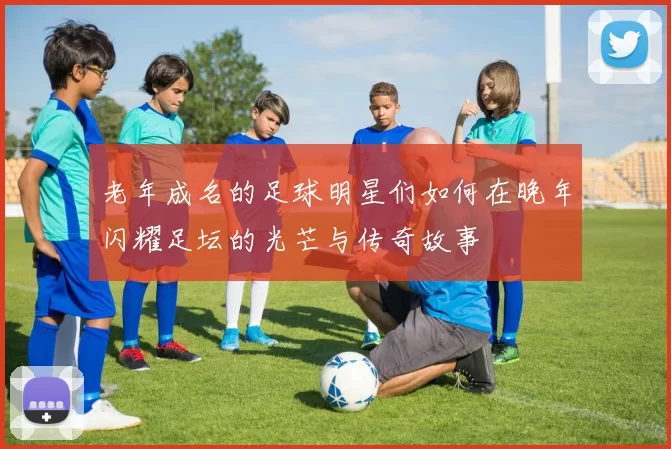 老年成名的足球明星们如何在晚年闪耀足坛的光芒与传奇故事
