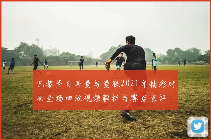 巴黎圣日耳曼与曼联2021年精彩对决全场回放视频解析与赛后点评