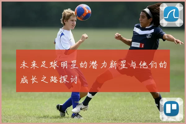 未来足球明星的潜力新星与他们的成长之路探讨