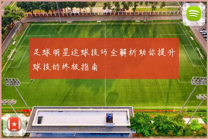 足球明星运球技巧全解析助你提升球技的终极指南