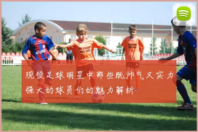 现役足球明星中那些既帅气又实力强大的球员们的魅力解析