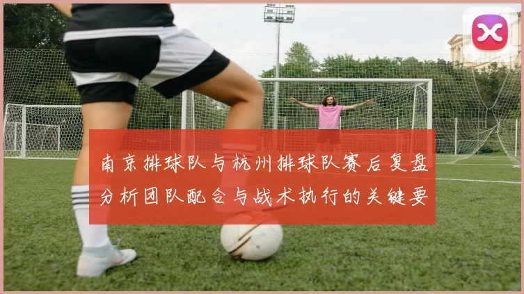 南京排球队与杭州排球队赛后复盘分析团队配合与战术执行的关键要素