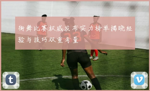 街舞比赛权威发布实力榜单揭晓经验与技巧双重考量