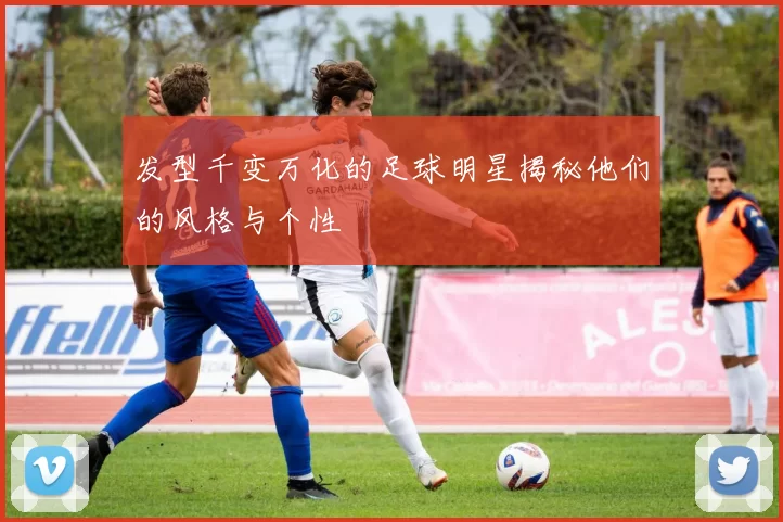 发型千变万化的足球明星揭秘他们的风格与个性