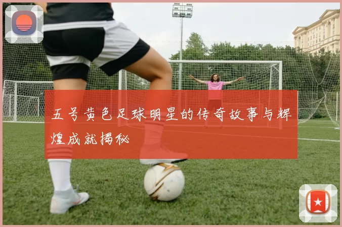 五号黄色足球明星的传奇故事与辉煌成就揭秘