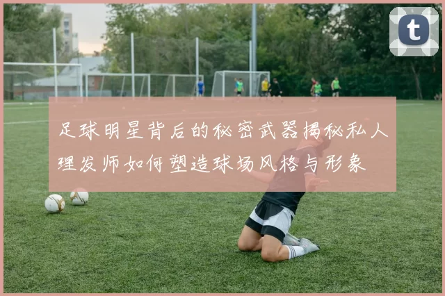 足球明星背后的秘密武器揭秘私人理发师如何塑造球场风格与形象
