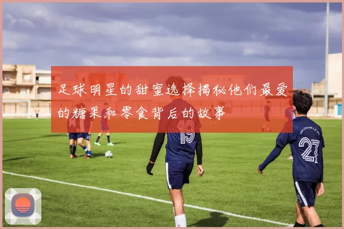 足球明星的甜蜜选择揭秘他们最爱的糖果和零食背后的故事
