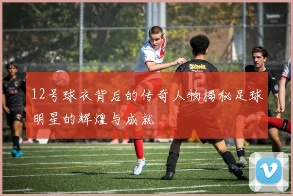 12号球衣背后的传奇人物揭秘足球明星的辉煌与成就