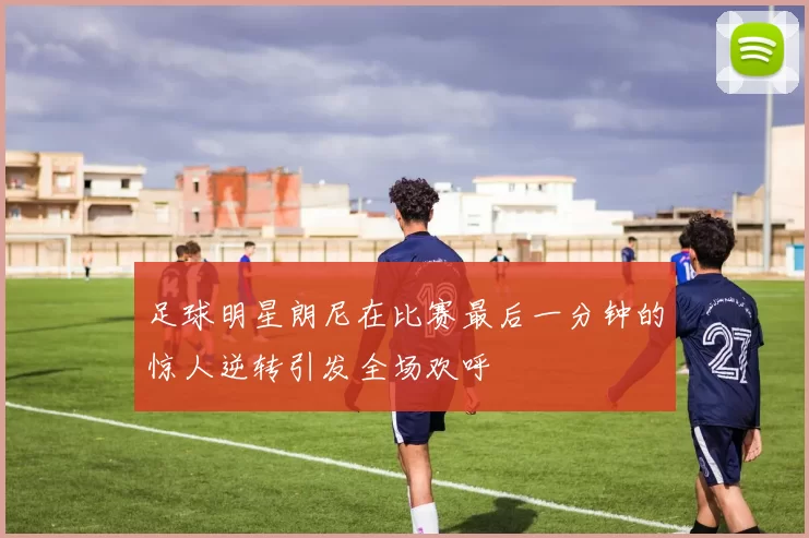 足球明星朗尼在比赛最后一分钟的惊人逆转引发全场欢呼