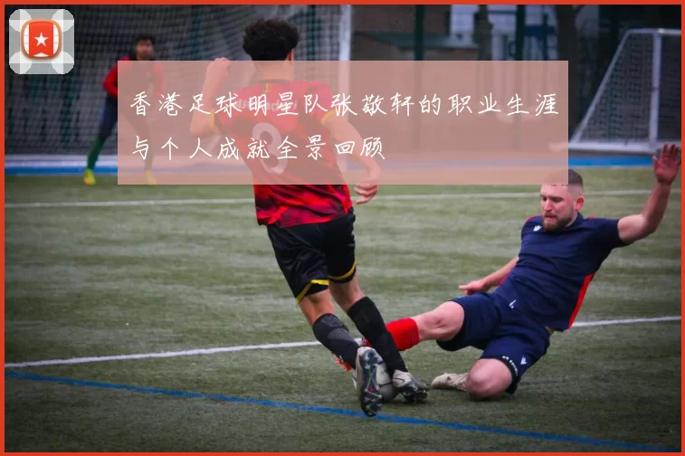 香港足球明星队张敬轩的职业生涯与个人成就全景回顾