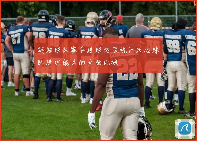 英超球队赛季进球记录统计及各球队进攻能力的全面比较