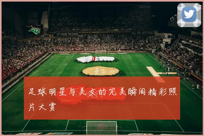 足球明星与美女的完美瞬间精彩照片大赏