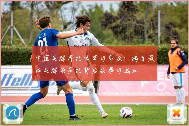 中国足球界的传奇与争议：揭示最凶足球明星的背后故事与成就