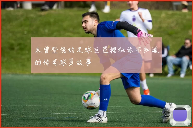 未曾登场的足球巨星揭秘你不知道的传奇球员故事