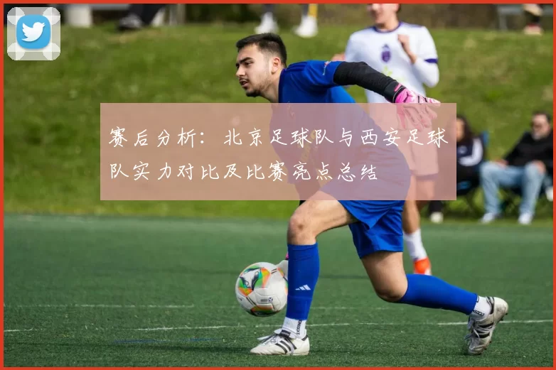赛后分析：北京足球队与西安足球队实力对比及比赛亮点总结