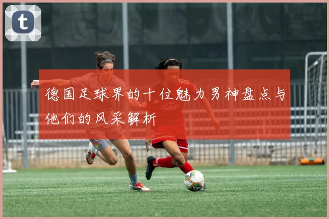 德国足球界的十位魅力男神盘点与他们的风采解析