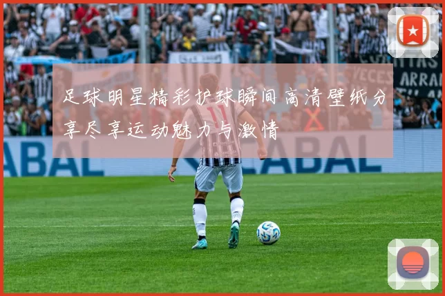 足球明星精彩护球瞬间高清壁纸分享尽享运动魅力与激情