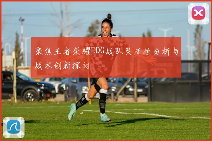 聚焦王者荣耀EDG战队灵活性分析与战术创新探讨